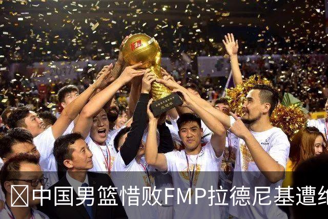 🏀中国男篮惜败FMP拉德尼基遭绝杀 廖三宁&庞峥麟同砍17分