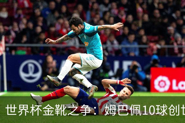 世界杯金靴之争：姆巴佩10球创世纪纪录，梅西决赛需进2球翻盘