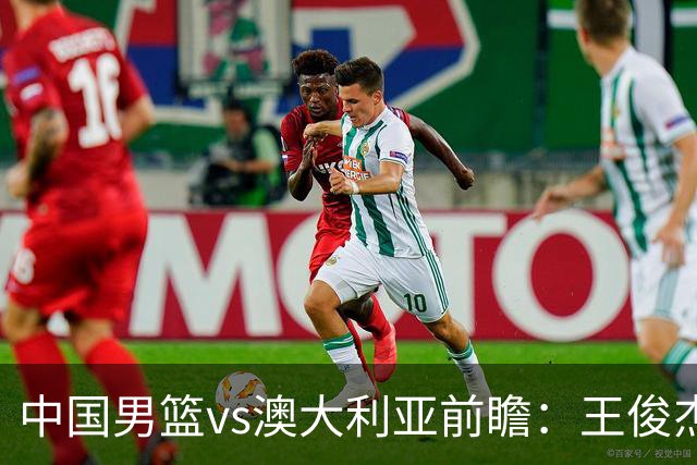 中国男篮vs澳大利亚前瞻：王俊杰徐昕或领衔年轻阵容 杨瀚森无缘大名单