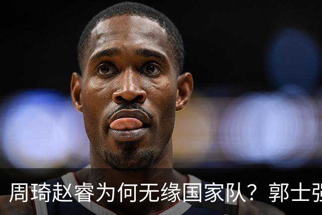 周琦赵睿为何无缘国家队？郭士强要严抓纪律作风 任期内林葳难入选