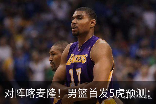 对阵喀麦隆！男篮首发5虎预测：高诗岩替补，赵继伟搭档胡金秋