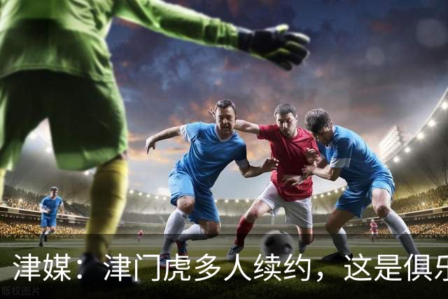 津媒：津门虎多人续约，这是俱乐部和全队上下同心同行的坚定选择