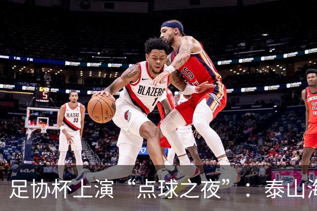 足协杯上演“点球之夜”：泰山海港惊魂，河南遗憾出局