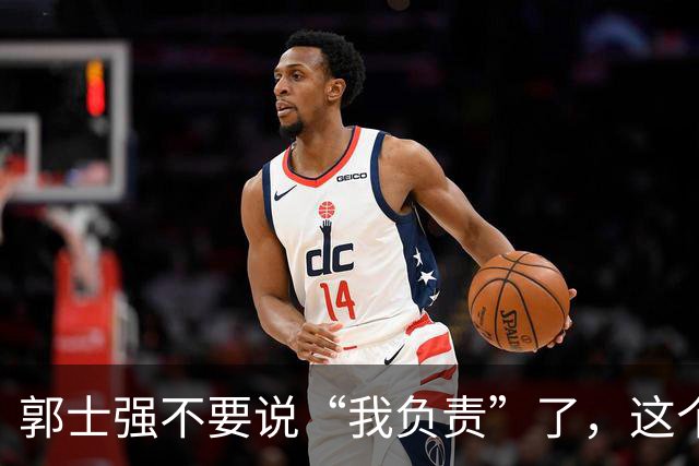 郭士强不要说“我负责”了，这个责你负不起，因为对中国男篮的伤害是灾难性的