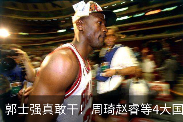 郭士强真敢干！周琦赵睿等4大国手全落选，中国男篮直接拆了重造