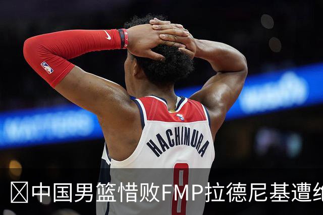 🏀中国男篮惜败FMP拉德尼基遭绝杀 廖三宁&庞峥麟同砍17分